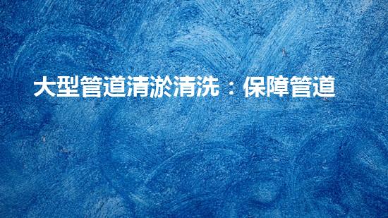大型管道清淤清洗：保障管道暢通，提升設備壽命